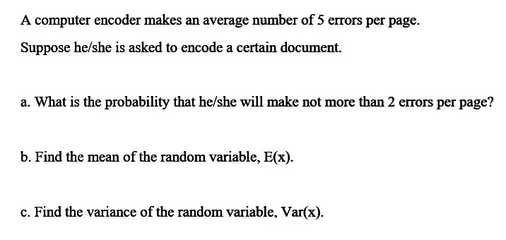 A computer encoder makes an average number of 5 errors per page.
Suppose he/she is asked to encode a certain document.
a. What is the probability that he/she will make not more than 2 errors per page?
b. Find the mean of the random variable, E(x).
c. Find the variance of the random variable, Var(x).
