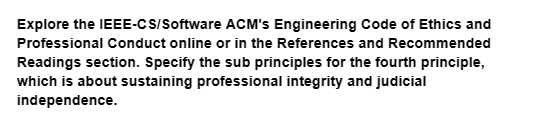 Explore the IEEE-CS/Software ACM's Engineering Code of Ethics and
Professional Conduct online or in the References and Recommended
Readings section. Specify the sub principles for the fourth principle,
which is about sustaining professional integrity and judicial
independence.