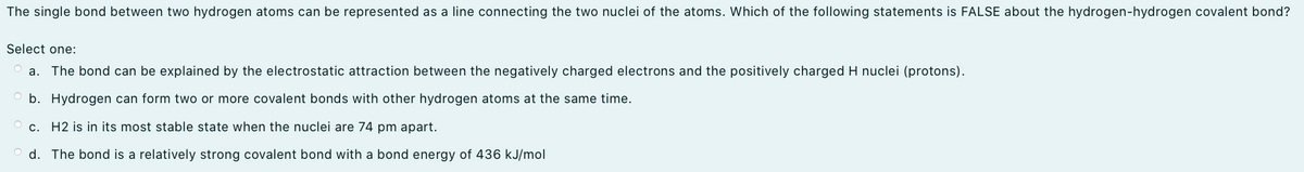 The single bond between two hydrogen atoms can be represented as a line connecting the two nuclei of the atoms. Which of the following statements is FALSE about the hydrogen-hydrogen covalent bond?
Select one:
a. The bond can be explained by the electrostatic attraction between the negatively charged electrons and the positively charged H nuclei (protons).
b. Hydrogen can form two or more covalent bonds with other hydrogen atoms at the same time.
c. H2 is in its most stable state when the nuclei are 74 pm apart.
d. The bond is a relatively strong covalent bond with a bond energy of 436 kJ/mol
