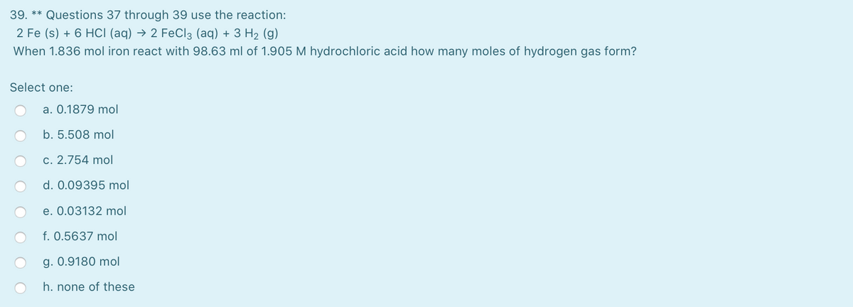 39. ** Questions 37 through 39 use the reaction:
2 Fe (s) + 6 HCI (aq) → 2 FeCl3 (aq) + 3 H2 (g)
When 1.836 mol iron react with 98.63 ml of 1.905 M hydrochloric acid how many moles of hydrogen gas form?
Select one:
a. 0.1879 mol
b. 5.508 mol
c. 2.754 mol
d. 0.09395 mol
e. 0.03132 mol
f. 0.5637 mol
g. 0.9180 mol
h. none of these
