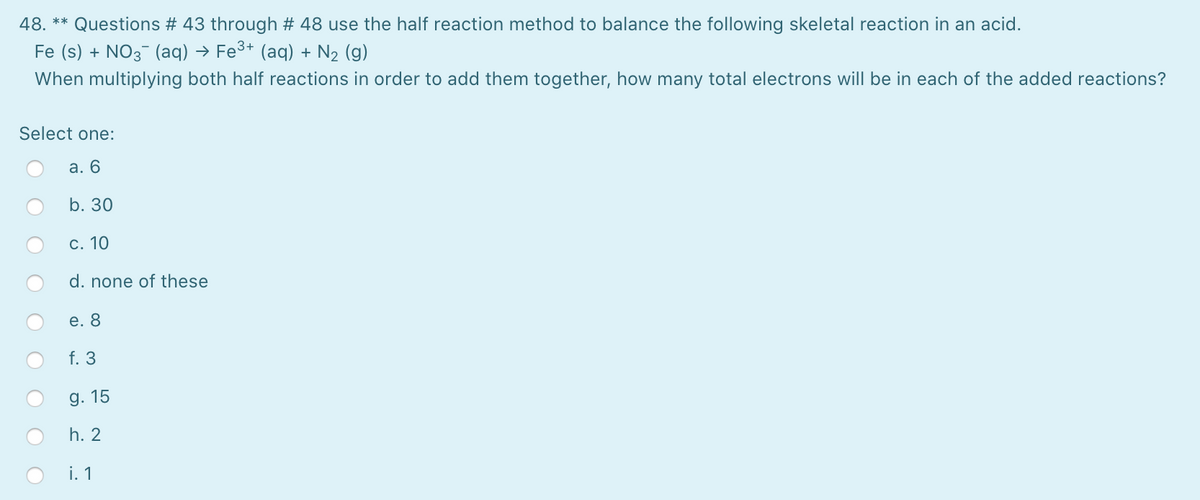48. ** Questions # 43 through # 48 use the half reaction method to balance the following skeletal reaction in an acid.
Fe (s) + NO3 (aq) → Fe³* (aq) + N2 (g)
When multiplying both half reactions in order to add them together, how many total electrons will be in each of the added reactions?
Select one:
а. 6
b. 30
c. 10
d. none of these
е. 8
f. 3
g. 15
h. 2
i. 1
