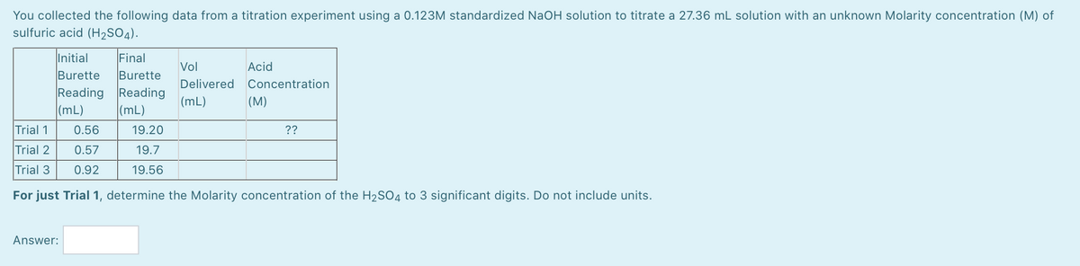 You collected the following data from a titration experiment using a 0.123M standardized NaOH solution to titrate a 27.36 mL solution with an unknown Molarity concentration (M) of
sulfuric acid (H2SO4).
Initial
Final
Vol
Acid
Burette
Burette
Delivered
Concentration
Reading
(mL)
Reading
(mL)
(mL)
(M)
Trial 1
0.56
19.20
??
Trial 2
0.57
19.7
Trial 3
0.92
19.56
For just Trial 1, determine the Molarity concentration of the H2SO4 to 3 significant digits. Do not include units.
Answer:
