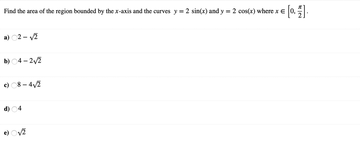 Find the area of the region bounded by the x-axis and the curves y = 2 sin(x) and y = 2 cos(x) where x E 0,
а) 02- 2
b) О4-22
c) 08 – 4/2
d)
e) Ov2

