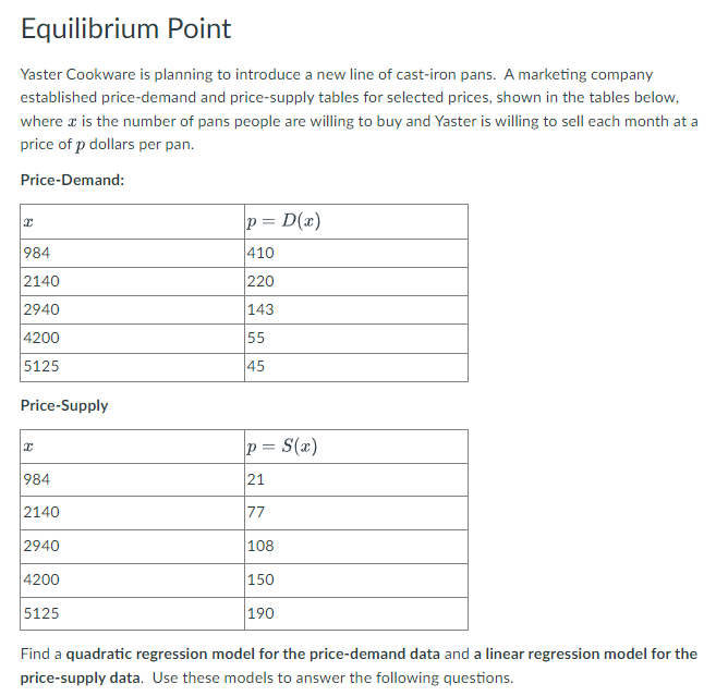 Equilibrium Point
Yaster Cookware is planning to introduce a new line of cast-iron pans. A marketing company
established price-demand and price-supply tables for selected prices, shown in the tables below,
where a is the number of pans people are willing to buy and Yaster is willing to sell each month at a
price of p dollars per pan.
Price-Demand:
p = D(x)
984
410
2140
220
2940
143
4200
55
5125
45
Price-Supply
p = S(x)
984
21
2140
77
2940
108
4200
150
5125
190
Find a quadratic regression model for the price-demand data and a linear regression model for the
price-supply data. Use these models to answer the following questions.
