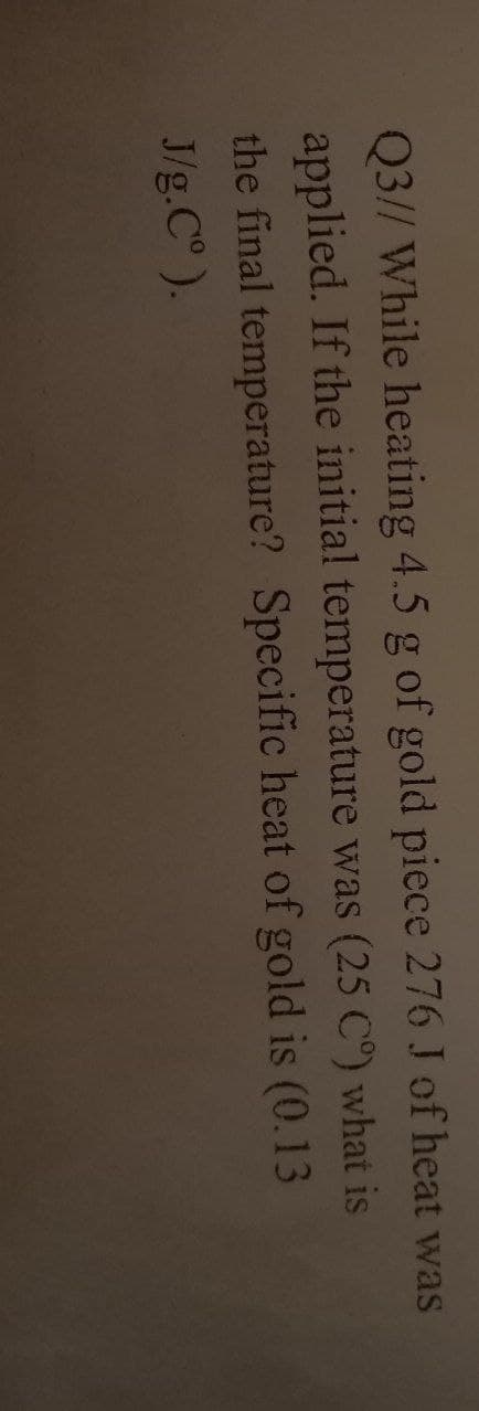 Q3// While heating 4.5 g of gold piece 276 J of heat was
applied. If the initial temperature was (25 C°) what is
the final temperature? Specific heat of gold is (0.13
J/g.C° ).