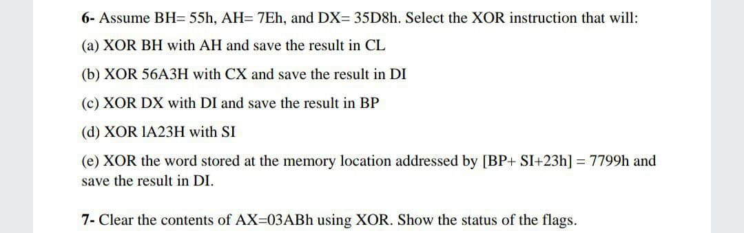 6- Assume BH= 55h, AH= 7Eh, and DX= 35D8H. Select the XOR instruction that will:
(a) XOR BH with AH and save the result in CL
(b) XOR 56A3H with CX and save the result in DI
(c) XOR DX with DI and save the result in BP
(d) XOR IA23H with SI
(e) XOR the word stored at the memory location addressed by [BP+ SI+23h] = 7799h and
save the result in DI.
7- Clear the contents of AX=03ABH using XOR. Show the status of the flags.
