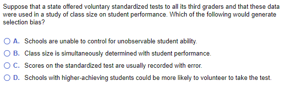 Suppose that a state offered voluntary standardized tests to all its third graders and that these data
were used in a study of class size on student performance. Which of the following would generate
selection bias?
O A. Schools are unable to control for unobservable student ability.
O B.
Class size is simultaneously determined with student performance.
O C. Scores on the standardized test are usually recorded with error.
O D. Schools with higher-achieving students could be more likely to volunteer to take the test.