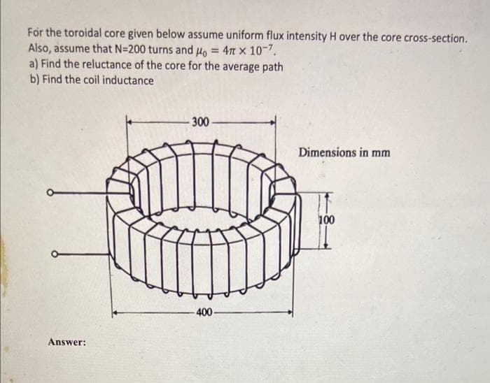 For the toroidal core given below assume uniform flux intensity H over the core cross-section.
Also, assume that N=200 turns and Ho = 4n x 10-7.
a) Find the reluctance of the core for the average path
b) Find the coil inductance
%3D
300
Dimensions in mm
100
-400-
Answer:
