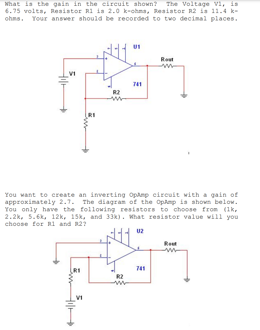 What is the gain in the circuit shown?
The Voltage V1, is
6.75 volts, Resistor R1 is 2.0 k-ohms, Resistor R2 is 11.4 k-
Your answer should be recorded to two decimal places.
ohms.
U1
Rout
V1
741
R2
R1
You want
approximately 2.7.
You only have
2.2k, 5.6k, 12k, 15k, and 33k). What resistor value will you
to create an inverting OpAmp circuit with a gain of
The diagram of the OpAmp is shown below.
(1k,
the following resistors to choose from
choose for R1 and R2?
U2
Rout
R1
741
R2
V1
