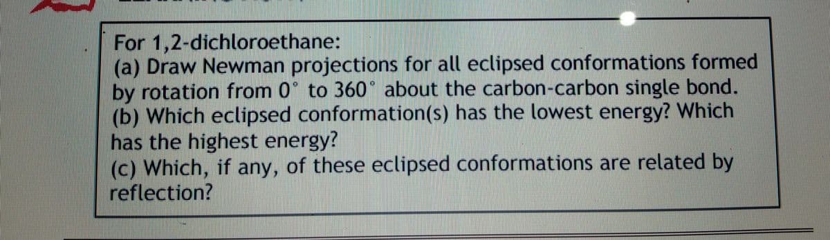 For 1,2-dichloroethane:
(a) Draw Newman projections for all eclipsed conformations formed
by rotation from 0 to 360° about the carbon-carbon single bond.
(b) Which eclipsed conformation(s) has the lowest energy? Which
has the highest energy?
(c) Which, if any, of these eclipsed conformations are related by
reflection?
