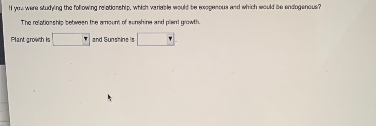 If you were studying the following relationship, which variable would be exogenous and which would be endogenous?
The relationship between the amount of sunshine and plant growth.
Plant growth is
and Sunshine is
