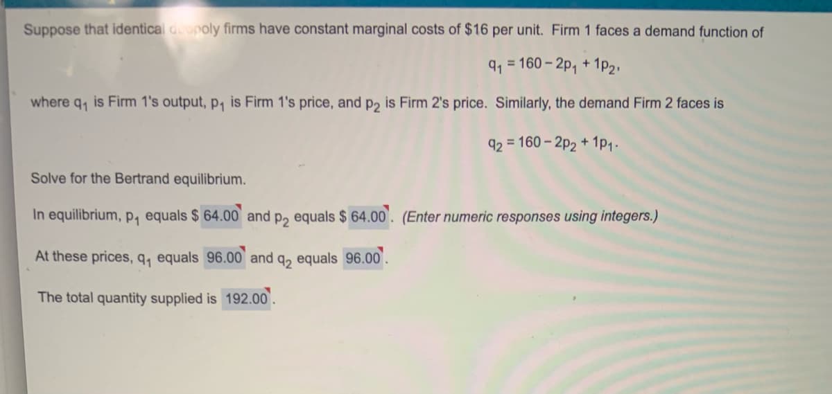 Suppose that identical dopoly firms have constant marginal costs of $16 per unit. Firm 1 faces a demand function of
91 = 160 – 2p, + 1PP2.
where q, is Firm 1's output, p, is Firm 1's price, and p2 is Firm 2's price. Similarly, the demand Firm 2 faces is
92 = 160 – 2P2 + 1p1.
Solve for the Bertrand equilibrium.
In equilibrium, p, equals $ 64.00 and p, equals $ 64.00'. (Enter numeric responses using integers.)
At these prices, q, equals 96.00 and q, equals 96.00.
The total quantity supplied is 192.00.
