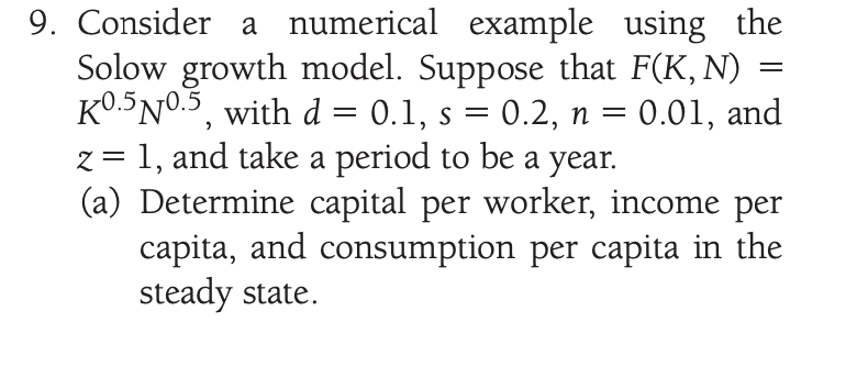 9. Consider a numerical example using the
Solow growth model. Suppose that F(K, N)
KO.5N0.5, with d =
z = 1, and take a period to be a year.
(a) Determine capital per worker, income per
capita, and consumption per capita in the
steady state.
0.1, s =
0.2, n = 0.01, and
