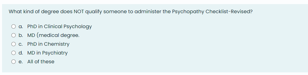 What kind of degree does NOT qualify someone to administer the Psychopathy Checklist-Revised?
O a. PhD in Clinical Psychology
O b. MD (medical degree.
O c. PhD in Chemistry
O d. MD in Psychiatry
O e. All of these