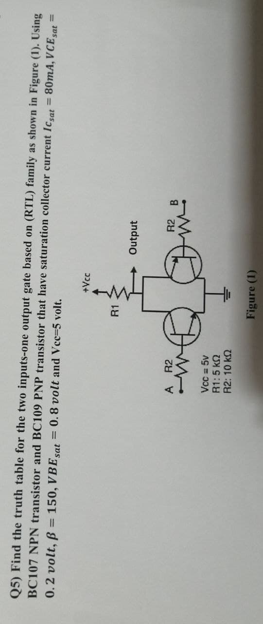 Q5) Find the truth table for the two inputs-one output gate based on (RTL) family as shown in Figure (1). Using
BC107 NPN transistor and BC109 PNP transistor that have saturation collector current Icat = 80mA, VCE
0.2 volt, B
= 150, VBE
Sat
= 0.8 volt and Vcc=5 volt.
sat
%3D
+Vcc
R1
Output
A
R2
R2
Vcc = 5v
R1:5 k2
R2: 10 k2
Figure (1)
