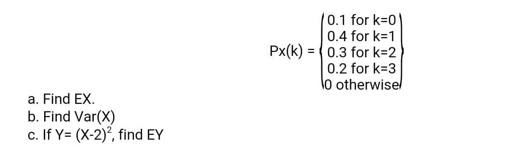 0.1 for k=0'
0.4 for k=1
0.3 for k=2
0.2 for k=3
Px(k)
lo otherwisel
a. Find EX.
b. Find Var(X)
c. If Y= (X-2), find EY
