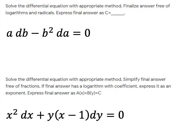 Solve the differential equation with appropriate method. Finalize answer free of
logarithms and radicals. Express final answer as C=
a db – b2 da = 0
Solve the differential equation with appropriate method. Simplify final answer
free of fractions. If final answer has a logarithm with coefficient, express it as an
exponent. Express final answer as A(x)+B(y)=C
x2 dx + y(x –- 1)dy = 0
