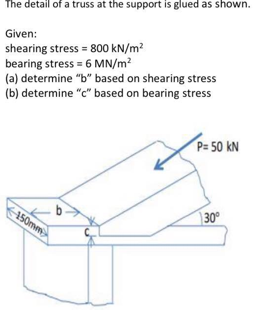 The detail of a truss at the support is glued as shown.
Given:
shearing stress = 800 kN/m2
bearing stress = 6 MN/m2
(a) determine "b" based on shearing stress
(b) determine "c" based on bearing stress
%3D
P= 50 kN
b-
150mm
30°
