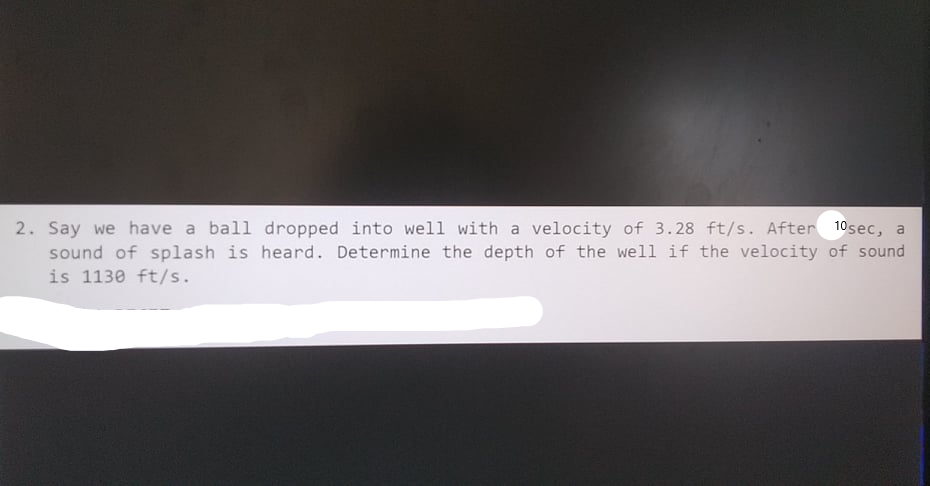 2. Say we have a ball dropped into well with a velocity of 3.28 ft/s. After 10sec, a
sound of splash is heard. Determine the depth of the well if the velocity of sound
is 1130 ft/s.
