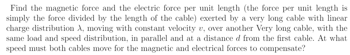 Find the magnetic force and the electric force per unit length (the force per unit length is
simply the force divided by the length of the cable) exerted by a very long cable with linear
charge distribution A, moving with constant velocity v, over another Very long cable, with the
same load and speed distribution, in parallel and at a distance d from the first cable. At what
speed must both cables move for the magnetic and electrical forces to compensate?

