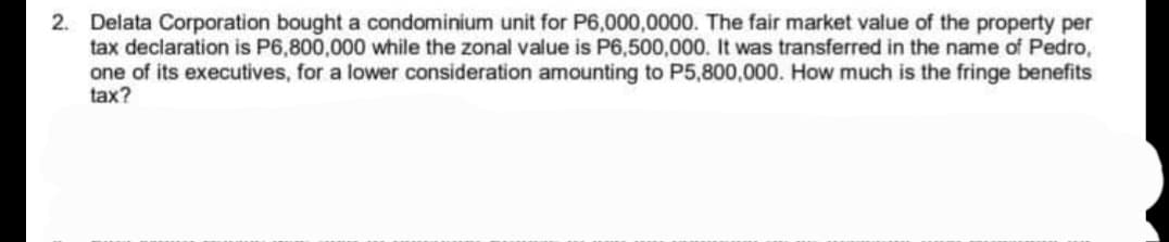 2. Delata Corporation bought a condominium unit for P6,000,0000. The fair market value of the property per
tax declaration is P6,800,000 while the zonal value is P6,500,000. It was transferred in the name of Pedro,
one of its executives, for a lower consideration amounting to P5,800,000. How much is the fringe benefits
tax?