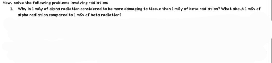 Now, solve the following problems involving radiation:
1. Why is 1 mGy of alpha radiation considered to be more damaging to tissue than 1 mGy of beta radiation? What about 1 mSv of
alpha radiation compared to 1 mSv of beta radiation?