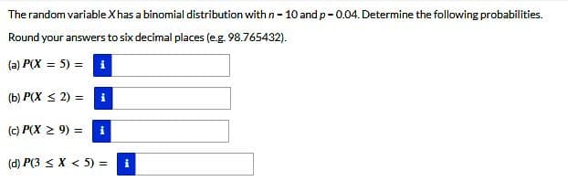 The random variable X has a binomial distribution with n - 10 and p-0.04. Determine the following probabilities.
Round your answers to six decimal places (e.g. 98.765432).
(a) P(X= 5) = i
(b) P(X ≤ 2) =
(c) P(X ≥ 9) = i
(d) P(3 < X < 5) =
i
i