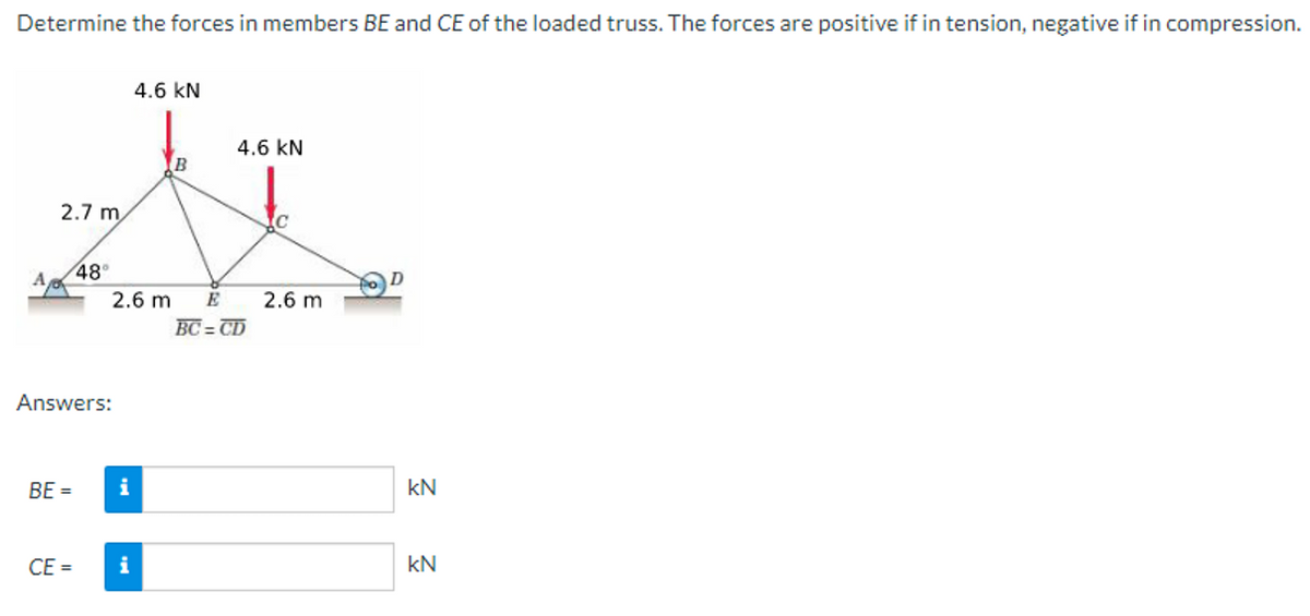 Determine the forces in members BE and CE of the loaded truss. The forces are positive if in tension, negative if in compression.
2.7 m
48°
BE =
Answers:
2.6 m
i
4.6 KN
CE= i
B
4.6 KN
E
BC=CD
C
2.6 m
kN
kN