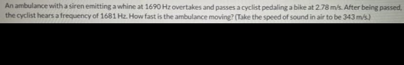 An ambulance with a siren emitting a whine at 1690 Hz overtakes and passes a cyclist pedaling a bike at 2.78 m/s. After being passed,
the cyclist hears a frequency of 1681 Hz. How fast is the ambulance moving? (Take the speed of sound in air to be 343 m/s.)
