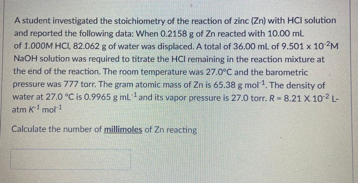 A student investigated the stoichiometry of the reaction of zinc (Zn) with HCI solution
and reported the following data: When 0.2158 g of Zn reacted with 10.00 mL
of 1.000M HCI, 82.062 g of water was displaced. A total of 36.00 mL of 9.501 x 102M
NaOH solution was required to titrate the HCI remaining in the reaction mixture at
the end of the reaction. The room temperature was 27.0°C and the barometric
pressure was 777 torr. The gram atomic mass of Zn is 65.38 g mol The density of
water at 27.0 °C is 0.9965 g mLand its vapor pressure is 27.0 torr. R = 8.21 X 10 -
-1
atm K-1 mol 1
Calculate the number of millimoles of Zn reacting

