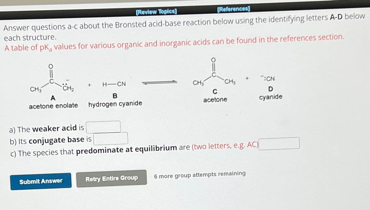 [Review Topics]
[References]
Answer questions a-c about the Bronsted acid-base reaction below using the identifying letters A-D below
each structure.
A table of pKa values for various organic and inorganic acids can be found in the references section.
CH3
CH2
+
A
H-CN
B
acetone enolate
hydrogen cyanide
acetone
a) The weaker acid is
:CN
CH
D
cyanide
b) Its conjugate base is
c) The species that predominate at equilibrium are (two letters, e.g. AC)
Submit Answer
Retry Entire Group
6 more group attempts remaining