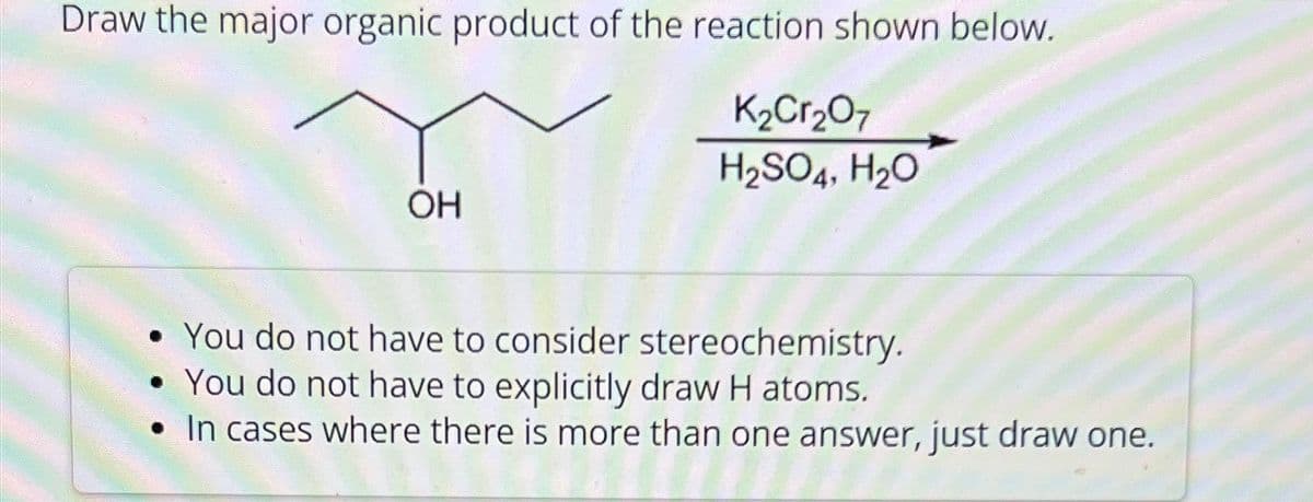 Draw the major organic product of the reaction shown below.
OH
K2Cr2O7
H2SO4, H₂O
• You do not have to consider stereochemistry.
You do not have to explicitly draw H atoms.
• In cases where there is more than one answer, just draw one.