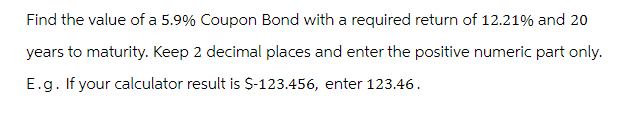 Find the value of a 5.9% Coupon Bond with a required return of 12.21% and 20
years to maturity. Keep 2 decimal places and enter the positive numeric part only.
E.g. If your calculator result is $-123.456, enter 123.46.
