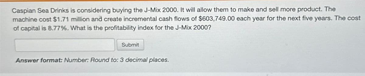 Caspian Sea Drinks is considering buying the J-Mix 2000. It will allow them to make and sell more product. The
machine cost $1.71 million and create incremental cash flows of $603,749.00 each year for the next five years. The cost
of capital is 8.77%. What is the profitability index for the J-Mix 2000?
Submit
Answer format: Number: Round to: 3 decimal places.