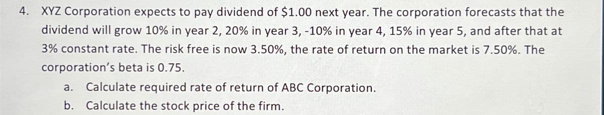 4. XYZ Corporation expects to pay dividend of $1.00 next year. The corporation forecasts that the
dividend will grow 10% in year 2, 20% in year 3, -10% in year 4, 15% in year 5, and after that at
3% constant rate. The risk free is now 3.50%, the rate of return on the market is 7.50%. The
corporation's beta is 0.75.
a. Calculate required rate of return of ABC Corporation.
b. Calculate the stock price of the firm.