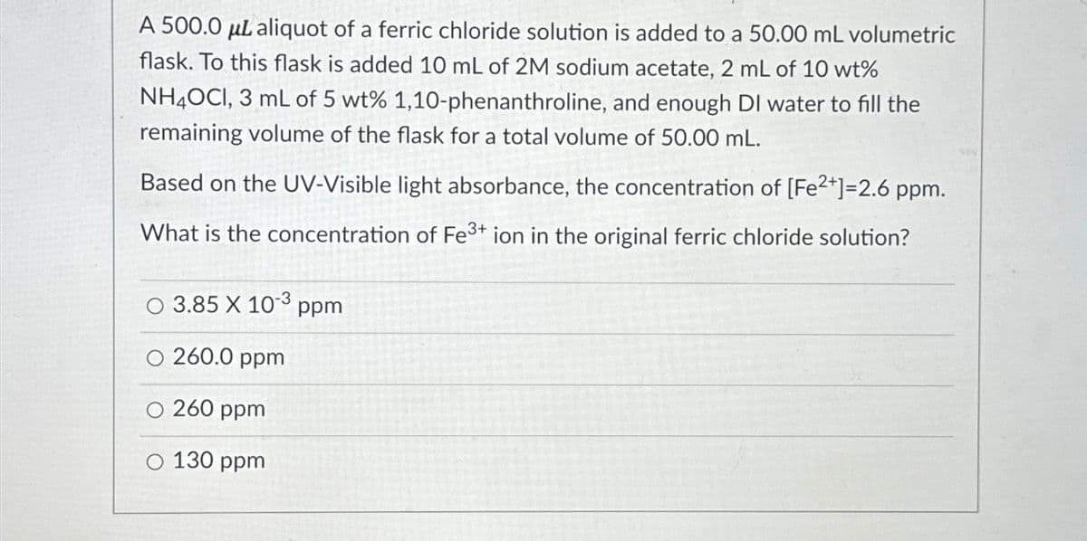 A 500.0 μL aliquot of a ferric chloride solution is added to a 50.00 mL volumetric
flask. To this flask is added 10 mL of 2M sodium acetate, 2 mL of 10 wt%
NH4OCI, 3 mL of 5 wt% 1,10-phenanthroline, and enough DI water to fill the
remaining volume of the flask for a total volume of 50.00 mL.
Based on the UV-Visible light absorbance, the concentration of [Fe2+]=2.6 ppm.
What is the concentration of Fe3+ ion in the original ferric chloride solution?
O 3.85 X 103 ppm
O 260.0 ppm
O 260 ppm
O 130 ppm