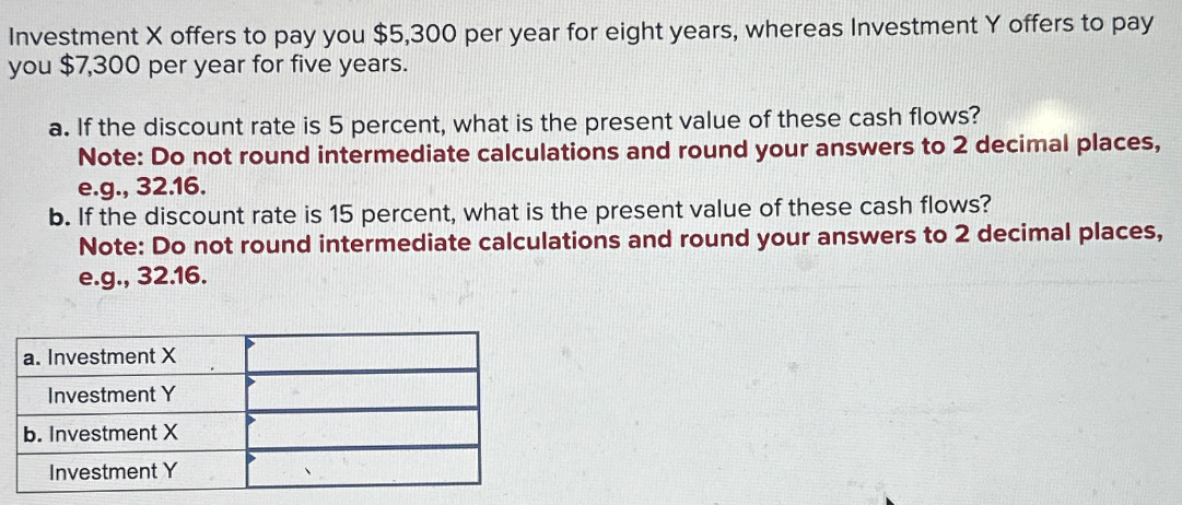 Investment X offers to pay you $5,300 per year for eight years, whereas Investment Y offers to pay
you $7,300 per year for five years.
a. If the discount rate is 5 percent, what is the present value of these cash flows?
Note: Do not round intermediate calculations and round your answers to 2 decimal places,
e.g., 32.16.
b. If the discount rate is 15 percent, what is the present value of these cash flows?
Note: Do not round intermediate calculations and round your answers to 2 decimal places,
e.g., 32.16.
a. Investment X
Investment Y
b. Investment X
Investment Y