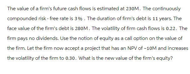 The value of a firm's future cash flows is estimated at 230M. The continuously
compounded risk-free rate is 3%. The duration of firm's debt is 11 years. The
face value of the firm's debt is 280M. The volatility of firm cash flows is 0.22. The
firm pays no dividends. Use the notion of equity as a call option on the value of
the firm. Let the firm now accept a project that has an NPV of -10M and increases
the volatility of the firm to 0.30. What is the new value of the firm's equity?