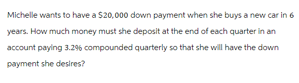 Michelle wants to have a $20,000 down payment when she buys a new car in 6
years. How much money must she deposit at the end of each quarter in an
account paying 3.2% compounded quarterly so that she will have the down
payment she desires?