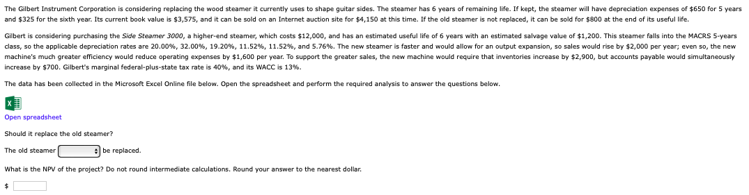 The Gilbert Instrument Corporation is considering replacing the wood steamer it currently uses to shape guitar sides. The steamer has 6 years of remaining life. If kept, the steamer will have depreciation expenses of $650 for 5 years
and $325 for the sixth year. Its current book value is $3,575, and it can be sold on an Internet auction site for $4,150 at this time. If the old steamer is not replaced, it can be sold for $800 at the end of its useful life.
Gilbert is considering purchasing the Side Steamer 3000, a higher-end steamer, which costs $12,000, and has an estimated useful life of 6 years with an estimated salvage value of $1,200. This steamer falls into the MACRS 5-years
class, so the applicable depreciation rates are 20.00%, 32.00%, 19.20%, 11.52 %, 11.52%, and 5.76%. The new steamer is faster and would allow for an output expansion, so sales would rise by $2,000 per year; even so, the new
machine's much greater efficiency would reduce operating expenses by $1,600 per year. To support the greater sales, the new machine would require that inventories increase by $2,900, but accounts payable would simultaneously
increase by $700. Gilbert's marginal federal-plus-state tax rate is 40%, and its WACC is 13%.
The data has been collected in the Microsoft Excel Online file below. Open the spreadsheet and perform the required analysis to answer the questions below.
Open spreadsheet
Should it replace the old steamer?
The old steamer
be replaced.
What is the NPV of the project? Do not round intermediate calculations. Round your answer to the nearest dollar.