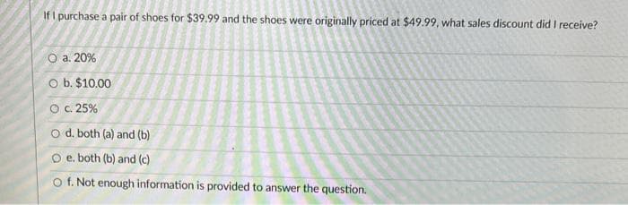 If I purchase a pair of shoes for $39.99 and the shoes were originally priced at $49.99, what sales discount did I receive?
O a. 20%
O b. $10.00
O c. 25%
O d. both (a) and (b)
O e. both (b) and (c)
O f. Not enough information is provided to answer the question.