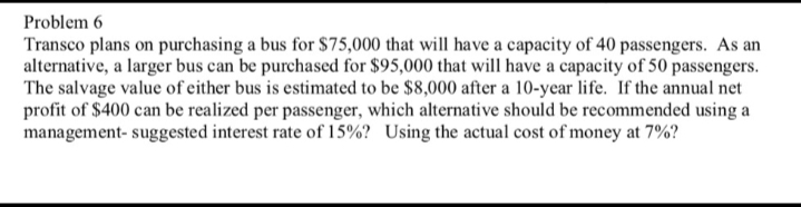 Problem 6
Transco plans on purchasing a bus for $75,000 that will have a capacity of 40 passengers. As an
alternative, a larger bus can be purchased for $95,000 that will have a capacity of 50 passengers.
The salvage value of either bus is estimated to be $8,000 after a 10-year life. If the annual net
profit of $400 can be realized per passenger, which alternative should be recommended using a
management- suggested interest rate of 15%? Using the actual cost of money at 7%?
