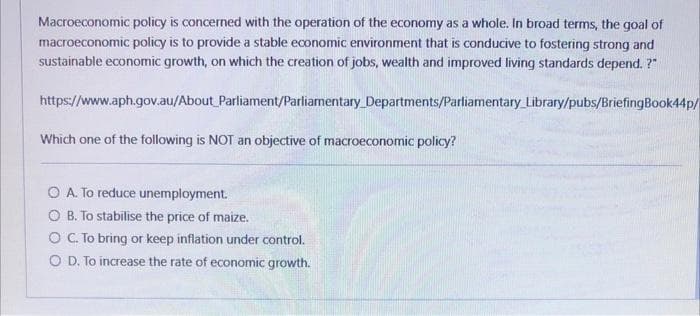 Macroeconomic policy is concerned with the operation of the economy as a whole. In broad terms, the goal of
macroeconomic policy is to provide a stable economic environment that is conducive to fostering strong and
sustainable economic growth, on which the creation of jobs, wealth and improved living standards depend. ?"
https://www.aph.gov.au/About Parliament/Parliamentary Departments/Parliamentary Library/pubs/BriefingBook44p/
Which one of the following is NOT an objective of macroeconomic policy?
A. To reduce unemployment.
O B. To stabilise the price of maize.
O C. To bring or keep inflation under control.
O D. To increase the rate of economic growth.