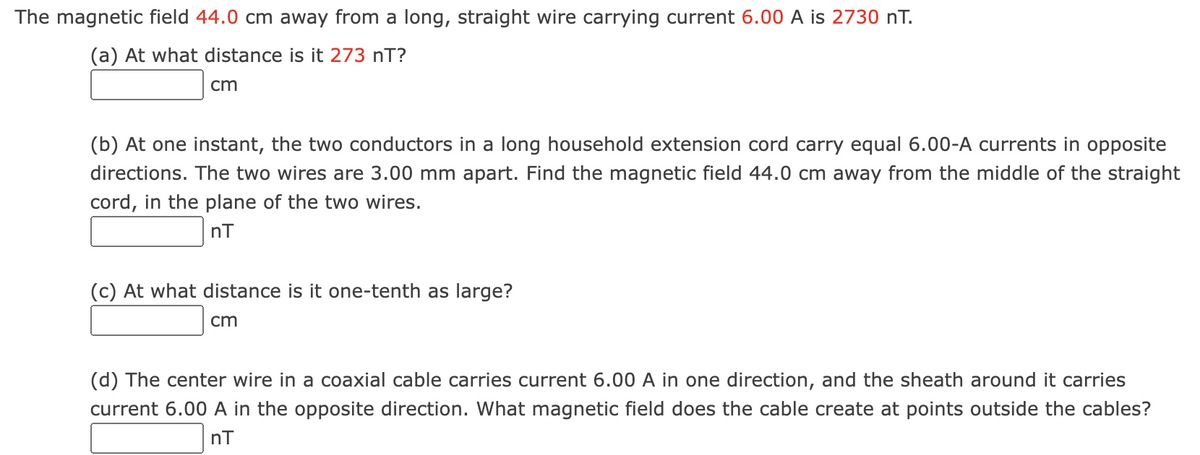 The magnetic field 44.0 cm away from a long, straight wire carrying current 6.00 A is 2730 nT.
(a) At what distance is it 273 nT?
cm
(b) At one instant, the two conductors in a long household extension cord carry equal 6.00-A currents in opposite
directions. The two wires are 3.00 mm apart. Find the magnetic field 44.0 cm away from the middle of the straight
cord, in the plane of the two wires.
nT
(c) At what distance is it one-tenth as large?
cm
(d) The center wire in a coaxial cable carries current 6.00 A in one direction, and the sheath around it carries
current 6.00 A in the opposite direction. What magnetic field does the cable create at points outside the cables?
nT