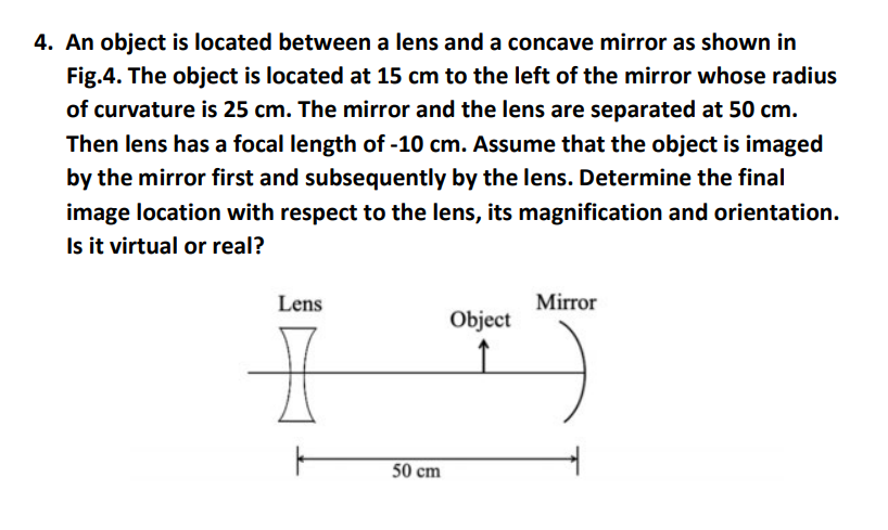 4. An object is located between a lens and a concave mirror as shown in
Fig.4. The object is located at 15 cm to the left of the mirror whose radius
of curvature is 25 cm. The mirror and the lens are separated at 50 cm.
Then lens has a focal length of -10 cm. Assume that the object is imaged
by the mirror first and subsequently by the lens. Determine the final
image location with respect to the lens, its magnification and orientation.
Is it virtual or real?
Lens
50 cm
Object
Mirror
TJ