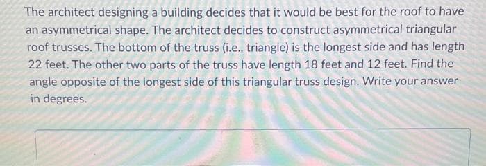 The architect designing a building decides that it would be best for the roof to have
an asymmetrical shape. The architect decides to construct asymmetrical triangular
roof trusses. The bottom of the truss (i.e., triangle) is the longest side and has length
22 feet. The other two parts of the truss have length 18 feet and 12 feet. Find the
angle opposite of the longest side of this triangular truss design. Write your answer
in degrees.