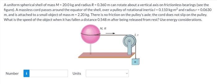 A uniform spherical shell of mass M = 20.0 kg and radius R = 0.360 m can rotate about a vertical axis on frictionless bearings (see the
figure). A massless cord passes around the equator of the shell, over a pulley of rotational inertia /= 0.110 kg-m² and radius r = 0.0630
m, and is attached to a small object of mass m = 2.20 kg. There is no friction on the pulley's axle; the cord does not slip on the pulley.
What is the speed of the object when it has fallen a distance 0.548 m after being released from rest? Use energy considerations.
M. R
Number
Units