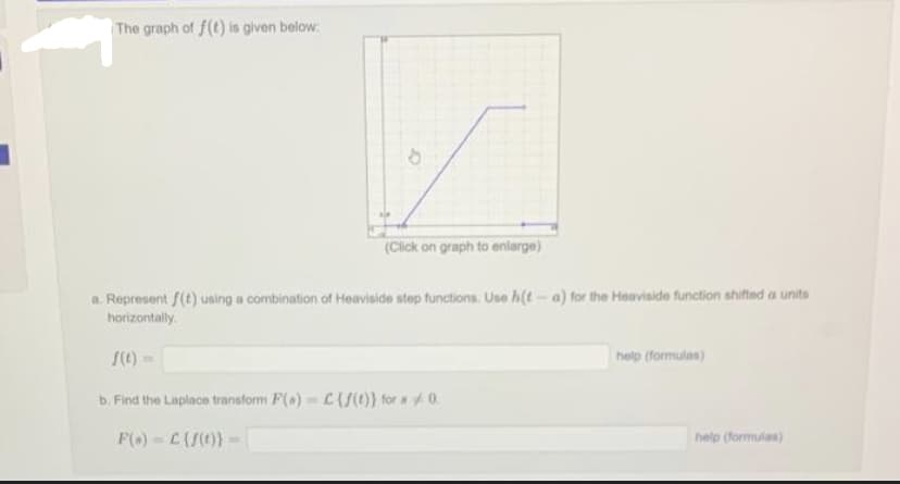 The graph of f(t) is given below:
(Click on graph to enlarge)
a. Represent f(t) using a combination of Heaviside step functions. Use h(t-a) for the Heaviside function shifted a units
horizontally.
f(t)=
b. Find the Laplace transform F(a)= C{f(t)) for 0.
F(s) C {f(t)}-
help (formulas)
help (formulas)