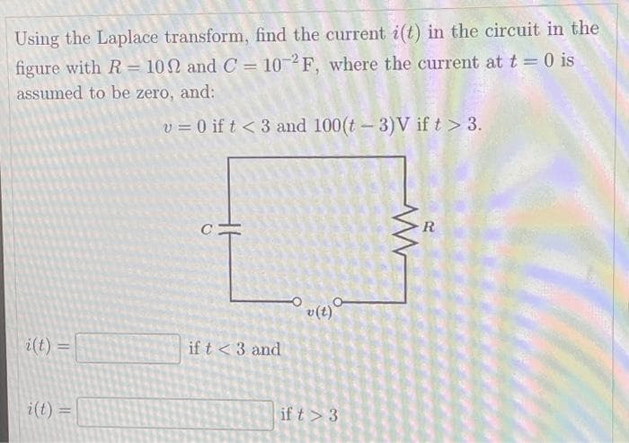 Using the Laplace transform, find the current i(t) in the circuit in the
figure with R= 102 and C= 10-2F, where the current at t = 0 is
assumed to be zero, and:
v = 0 if t <3 and 100(t-3)V if t > 3.
i(t) =
i(t) =
с
if t <3 and
v(t)
if t > 3
www
R