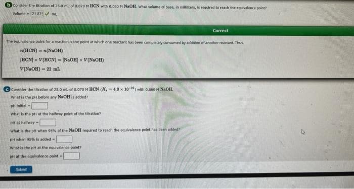 bconsider the titration of 25.0 ml. of 0.070 M HCN with 0.080 M NaOH. What volume of base, in milliliters, is required to reach the equivalence point?
Volume 21.87✔ mL
The equivalence point for a reaction is the point at which one reactant has been completely consumed by addition of another reactant. Thus
n(HCN) n(NaOH)
[HCN] × V(HCN)= [NaOH] × V(NaOH)
V(NaOH)22 mL
Consider the titration of 25,0 ml of 0.070 M HCN (K, 4.0 x 10-10) with 0.080 M NaOH.
What is the pH before any NaOH is added?
pH initial
what is the pH at the halfway point of the titration?
pit at halfway-
What is the pH when 95% of the NaOH required to reach the equivalence point has been added
pH when 95% is added-
What is the pH at the equivalence point?
pet at the equivalence point-
Correct
Submit